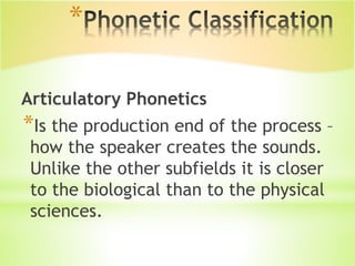 *
Articulatory Phonetics
*Is the production end of the process –
how the speaker creates the sounds.
Unlike the other subfields it is closer
to the biological than to the physical
sciences.
 