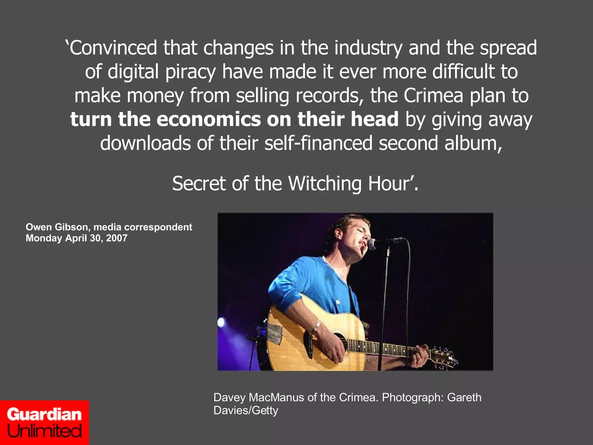‘ Convinced that changes in the industry and the spread of digital piracy have made it ever more difficult to make money from selling records, the Crimea plan to  turn the economics on their head  by giving away downloads of their self-financed second album, Secret of the Witching Hour’.   Owen Gibson, media correspondent Monday April 30, 2007 Davey MacManus of the Crimea. Photograph: Gareth Davies/Getty 