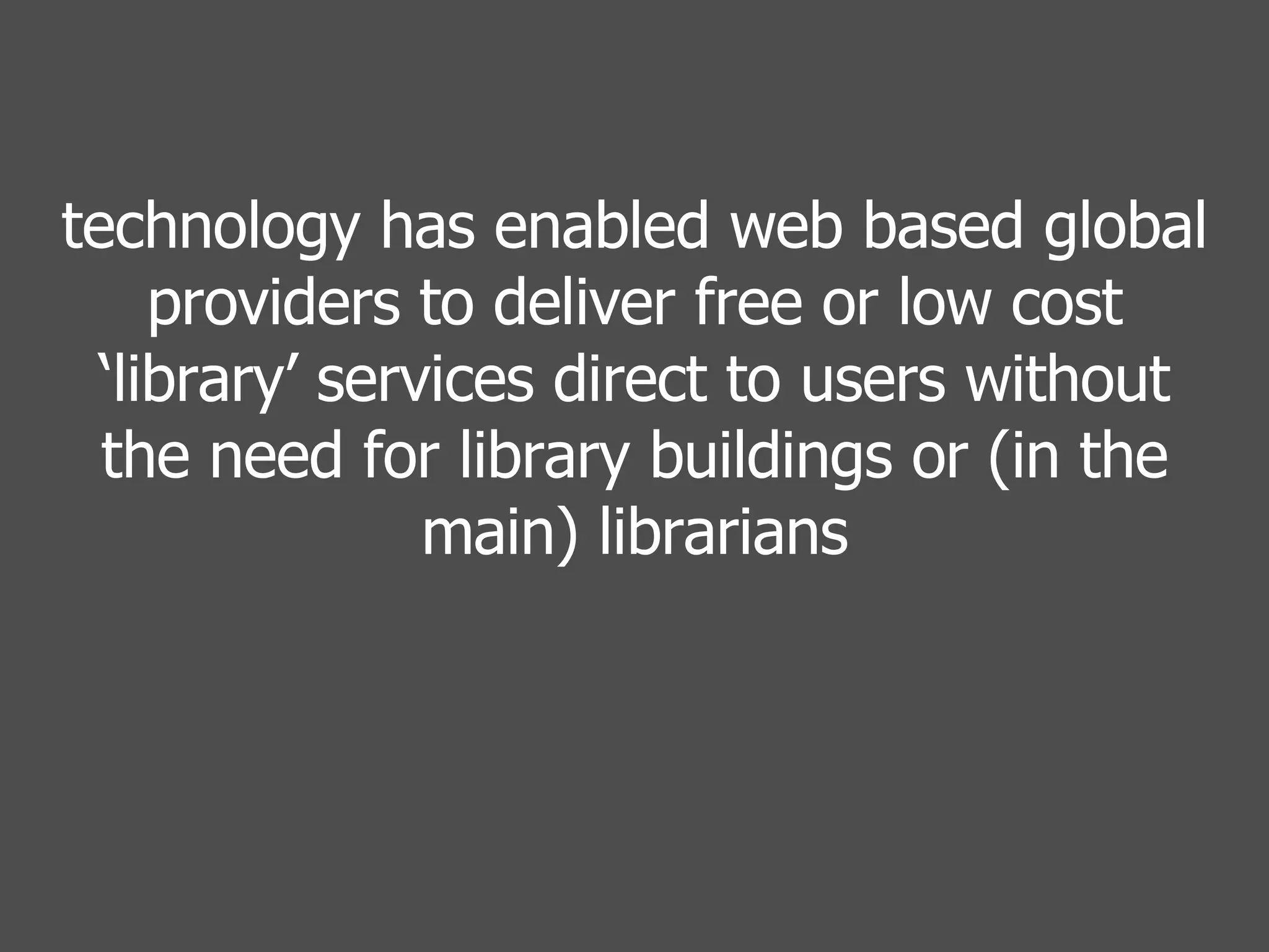 technology has enabled web based global providers to deliver free or low cost ‘library’ services direct to users without the need for library buildings or (in the main) librarians 