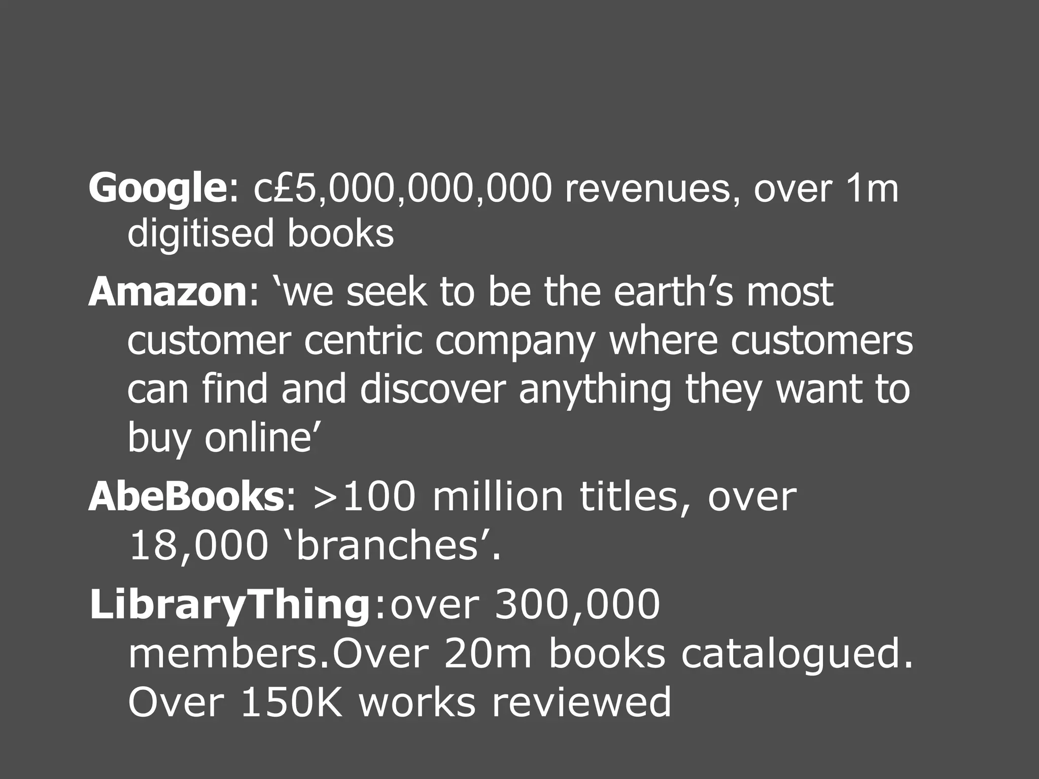 Google : c£ 5,000,000,000 revenues, over 1m digitised books Amazon : ‘we seek to be the earth’s most customer centric company where customers can find and discover anything they want to buy online’ AbeBooks : > 100 million titles, over 18,000 ‘branches’. LibraryThing :over 300,000 members.Over 20m books catalogued. Over 150K works reviewed 