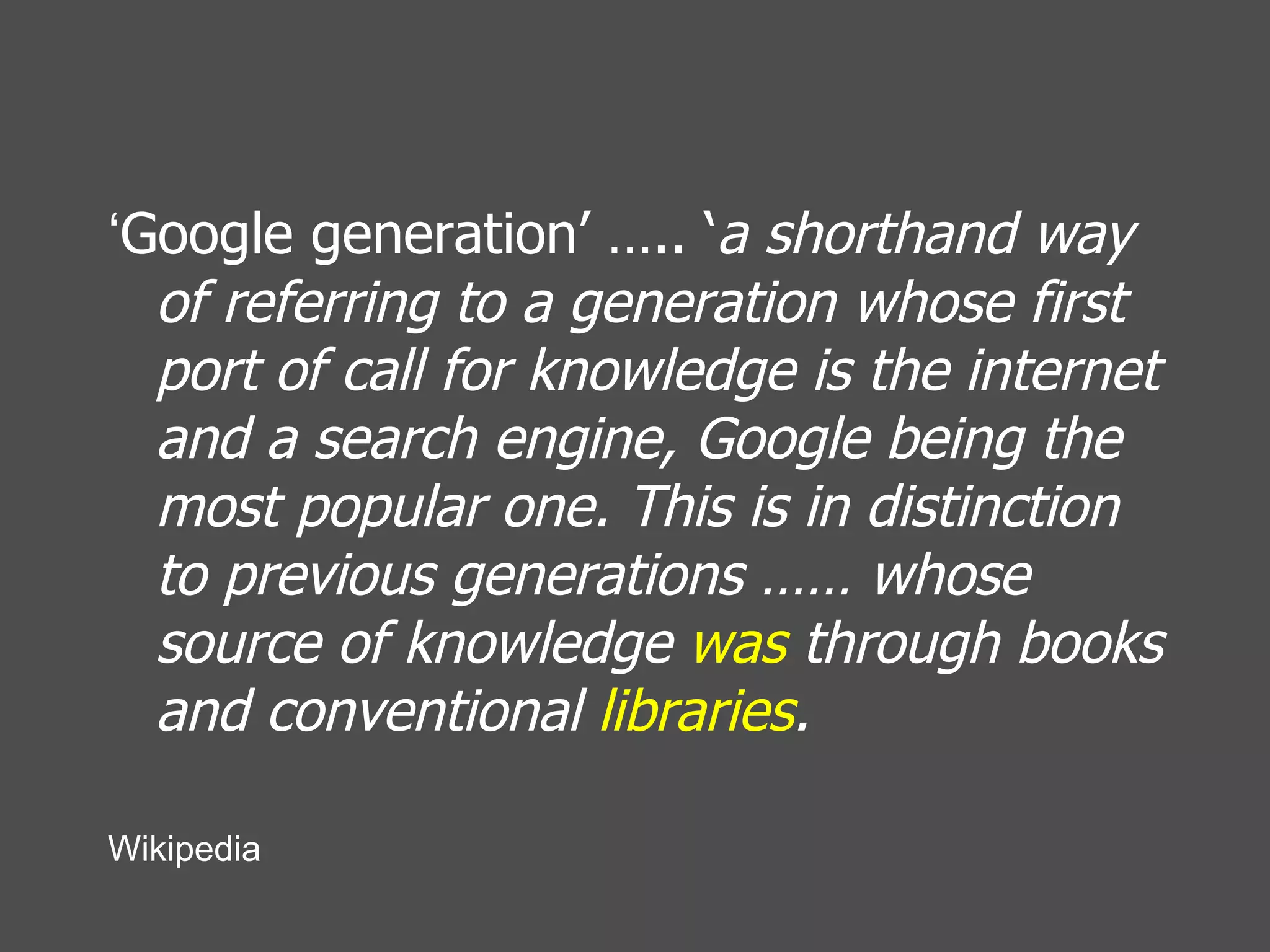 ‘ Google generation’ ….. ‘ a shorthand way of referring to a generation whose first port of call for knowledge is the internet and a search engine, Google being the most popular one. This is in distinction to previous generations …… whose source of knowledge  was  through books and conventional  libraries .   Wikipedia 