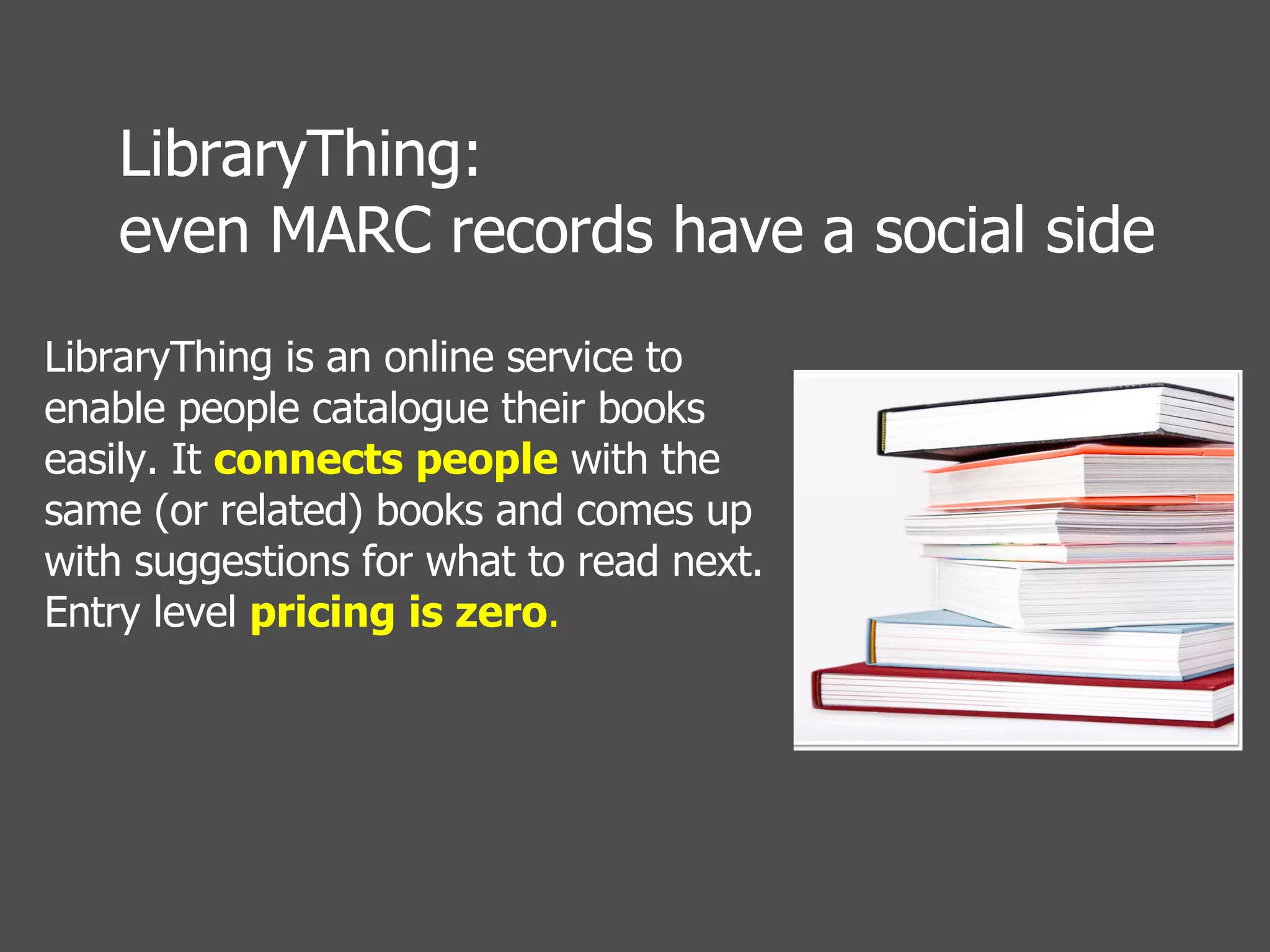 LibraryThing is an online service to enable people catalogue their books easily. It  connects people  with the same (or related) books and comes up with suggestions for what to read next. Entry level  pricing is zero .  LibraryThing:  even MARC records have a social side 