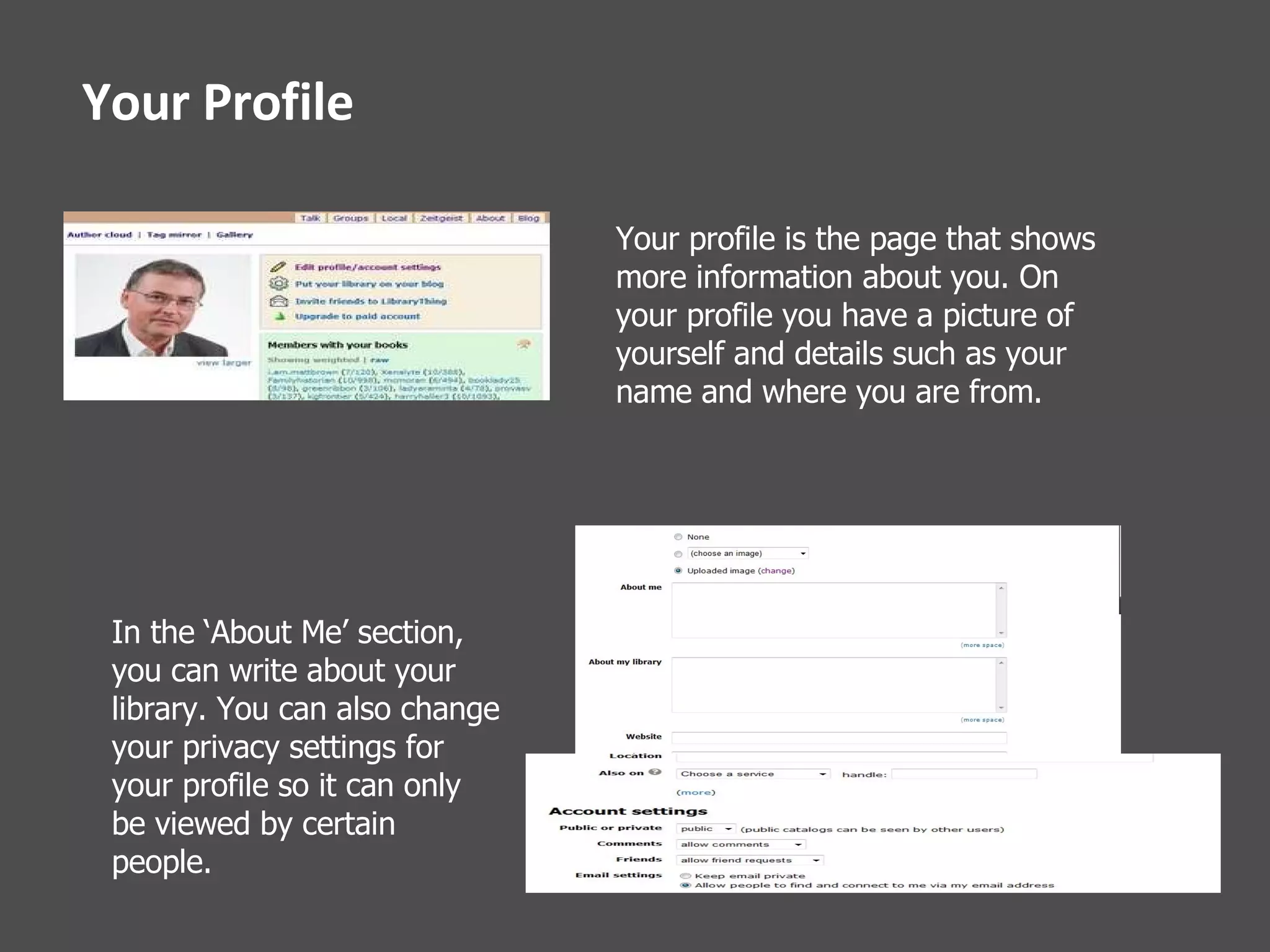 Your Profile Your profile is the page that shows more information about you. On your profile you have a picture of yourself and details such as your name and where you are from. In the ‘About Me’ section, you can write about your library. You can also change your privacy settings for your profile so it can only be viewed by certain people.   