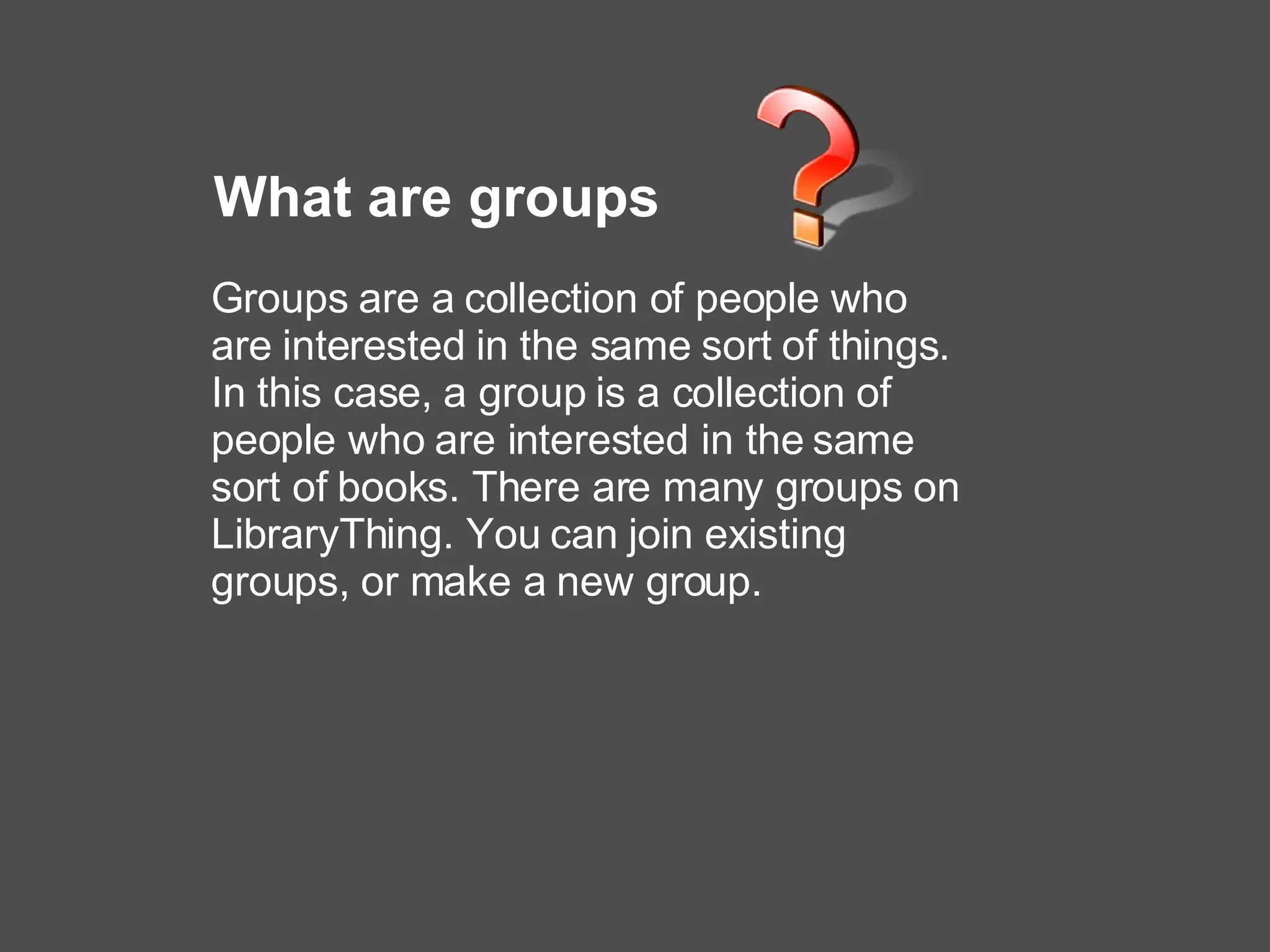 What are groups Groups are a collection of people who are interested in the same sort of things. In this case, a group is a collection of people who are interested in the same sort of books. There are many groups on LibraryThing. You can join existing groups, or make a new group.   