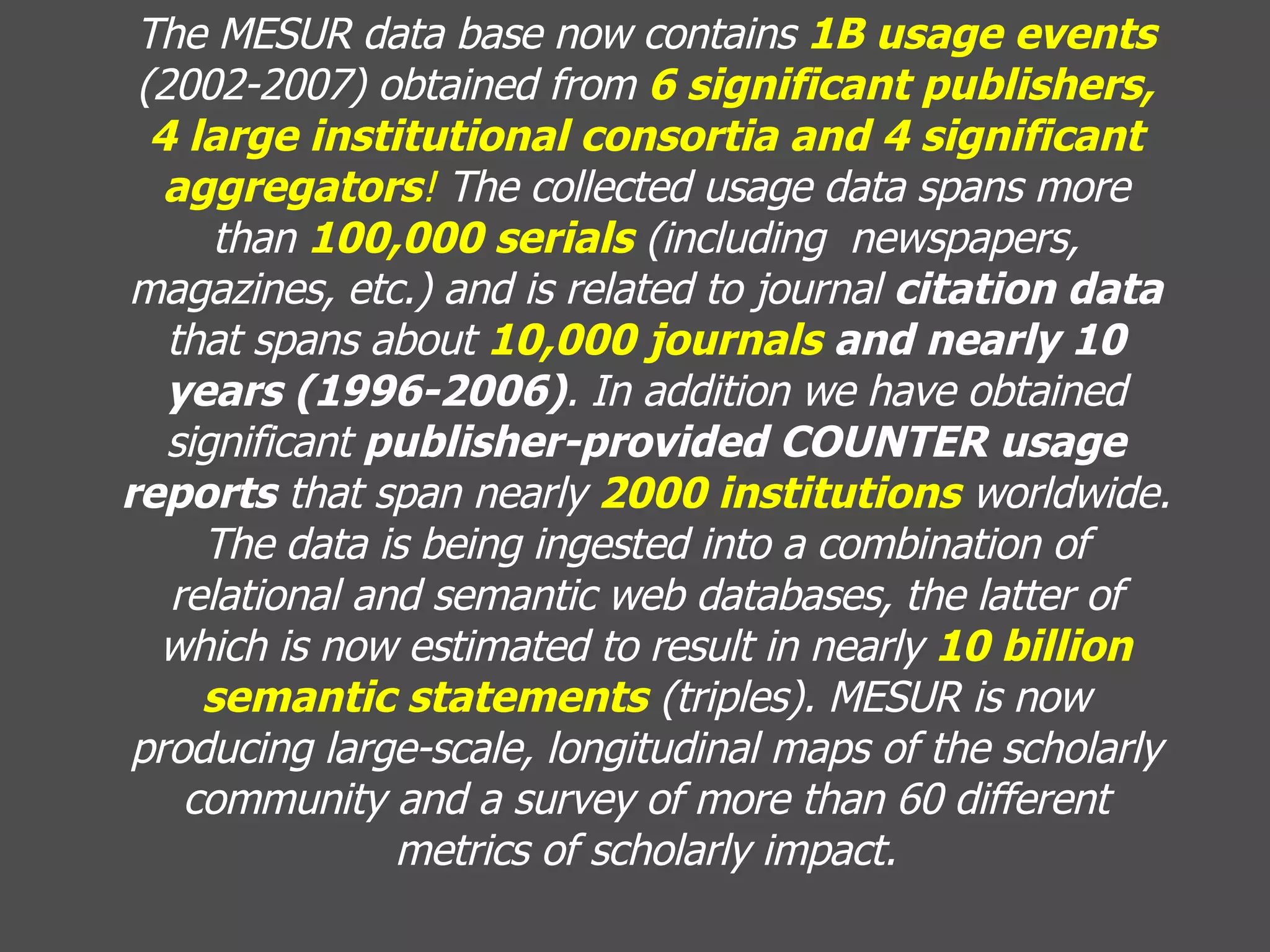 The MESUR data base now contains  1B usage events  (2002-2007) obtained from  6 significant publishers, 4 large institutional consortia and 4 significant aggregators !  The collected usage data spans more than  100,000 serials  (including  newspapers, magazines, etc.) and is related to journal  citation data  that spans about  10,000 journals  and nearly 10 years (1996-2006) . In addition we have obtained significant  publisher-provided COUNTER usage reports  that span nearly  2000 institutions  worldwide. The data is being ingested into a combination of relational and semantic web databases, the latter of which is now estimated to result in nearly  10 billion semantic statements  (triples). MESUR is now producing large-scale, longitudinal maps of the scholarly community and a survey of more than 60 different metrics of scholarly impact. 