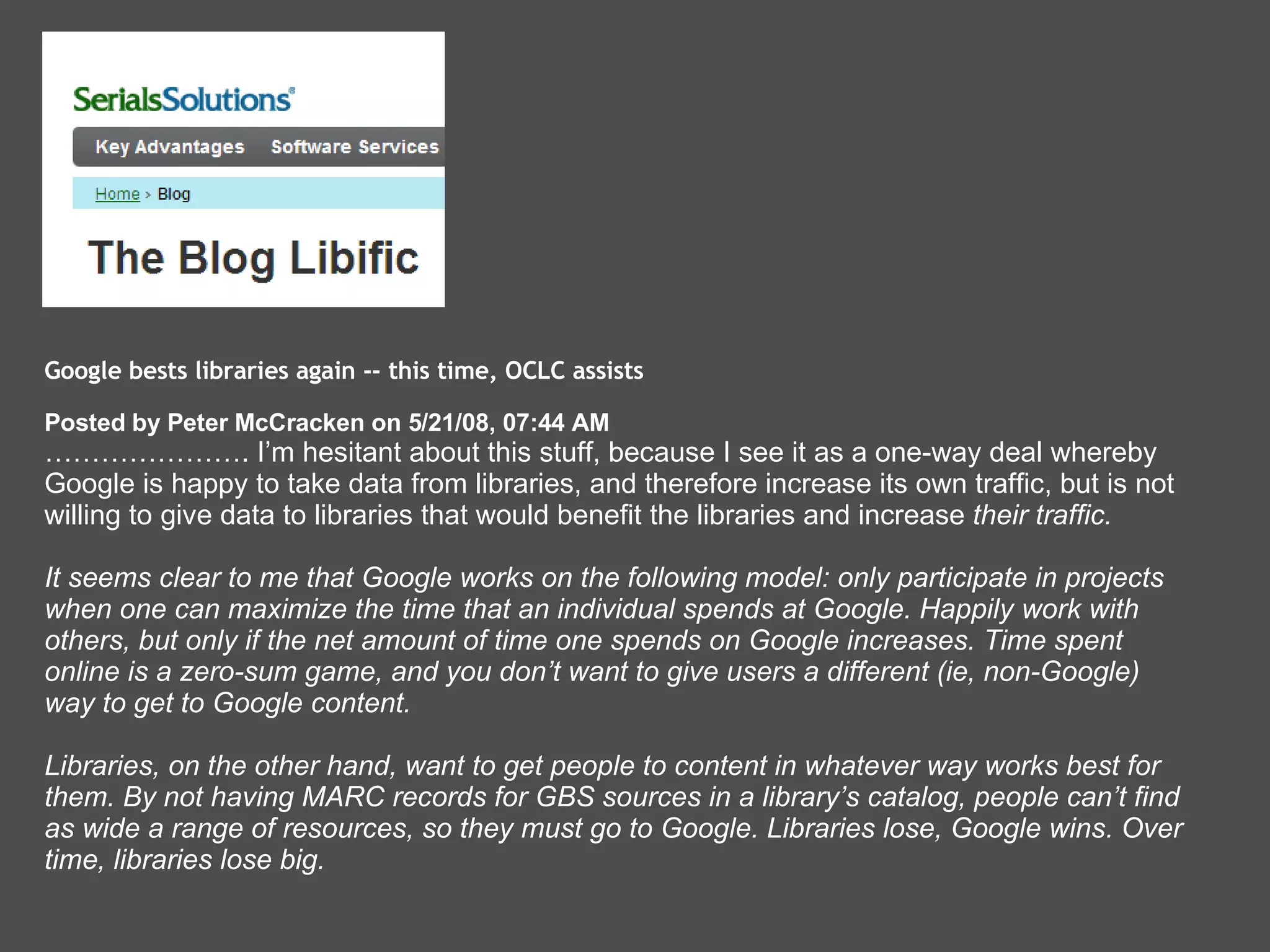 Google bests libraries again -- this time, OCLC assists  Posted by Peter McCracken on 5/21/08, 07:44 AM  ………………… . I’m hesitant about this stuff, because I see it as a one-way deal whereby Google is happy to take data from libraries, and therefore increase its own traffic, but is not willing to give data to libraries that would benefit the libraries and increase  their traffic.  It seems clear to me that Google works on the following model: only participate in projects when one can maximize the time that an individual spends at Google. Happily work with others, but only if the net amount of time one spends on Google increases. Time spent online is a zero-sum game, and you don’t want to give users a different (ie, non-Google) way to get to Google content. Libraries, on the other hand, want to get people to content in whatever way works best for them. By not having MARC records for GBS sources in a library’s catalog, people can’t find as wide a range of resources, so they must go to Google. Libraries lose, Google wins. Over time, libraries lose big.   