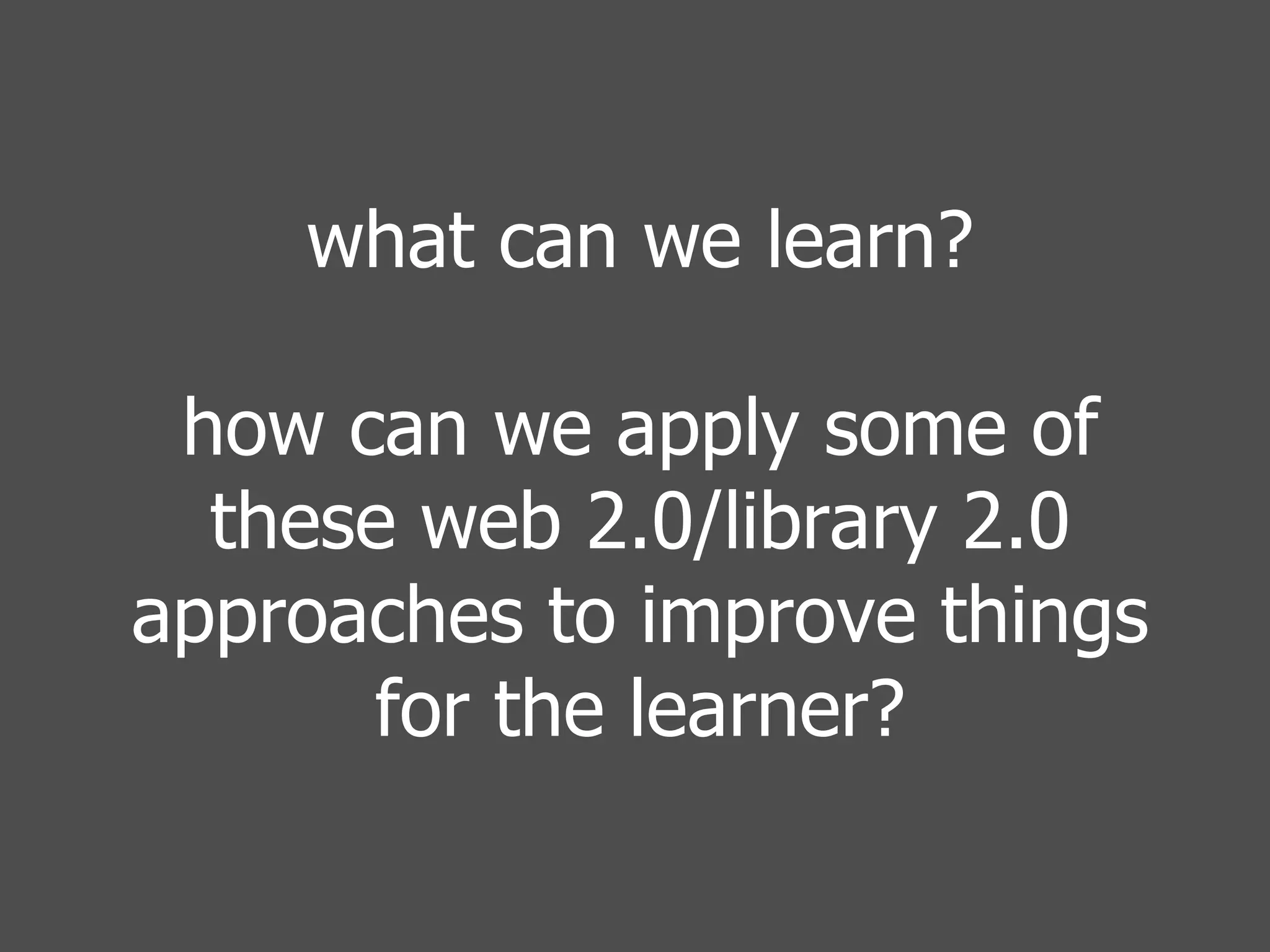 what can we learn? how can we apply some of these web 2.0/library 2.0 approaches to improve things for the learner? 