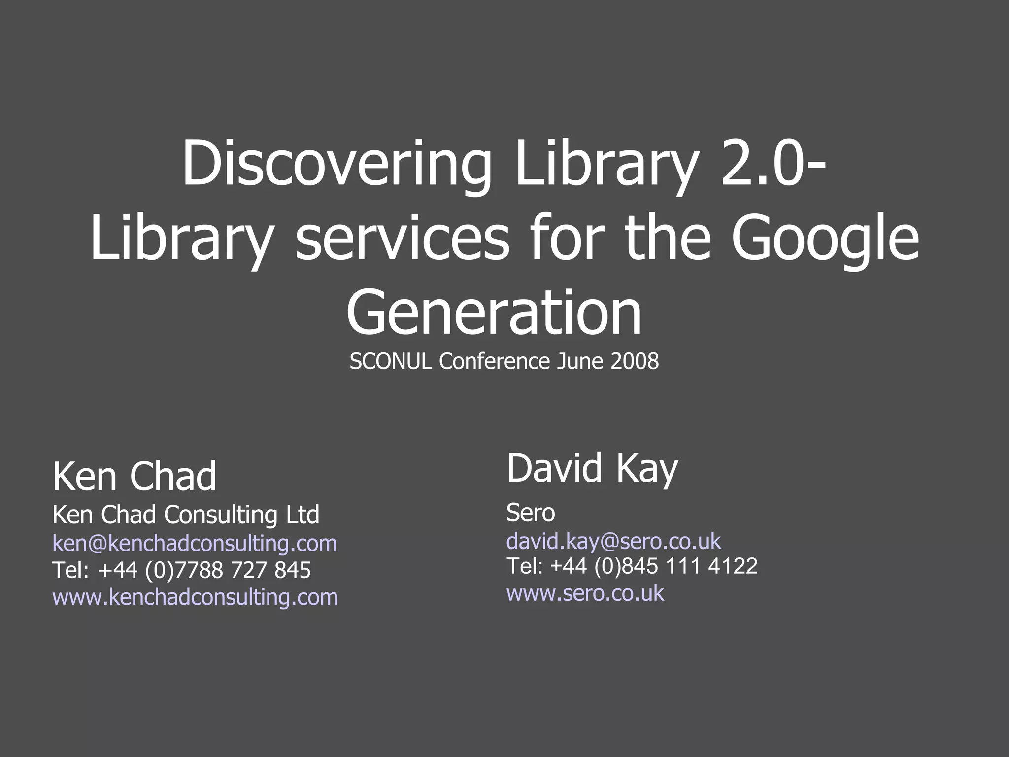Discovering Library 2.0- Library services for the Google Generation  SCONUL Conference June 2008 Ken Chad Ken Chad Consulting Ltd [email_address] Tel: +44 (0)7788 727 845 www.kenchadconsulting.com David Kay Sero [email_address] uk Tel: +44 (0)845 111 4122 www.sero.co.uk 
