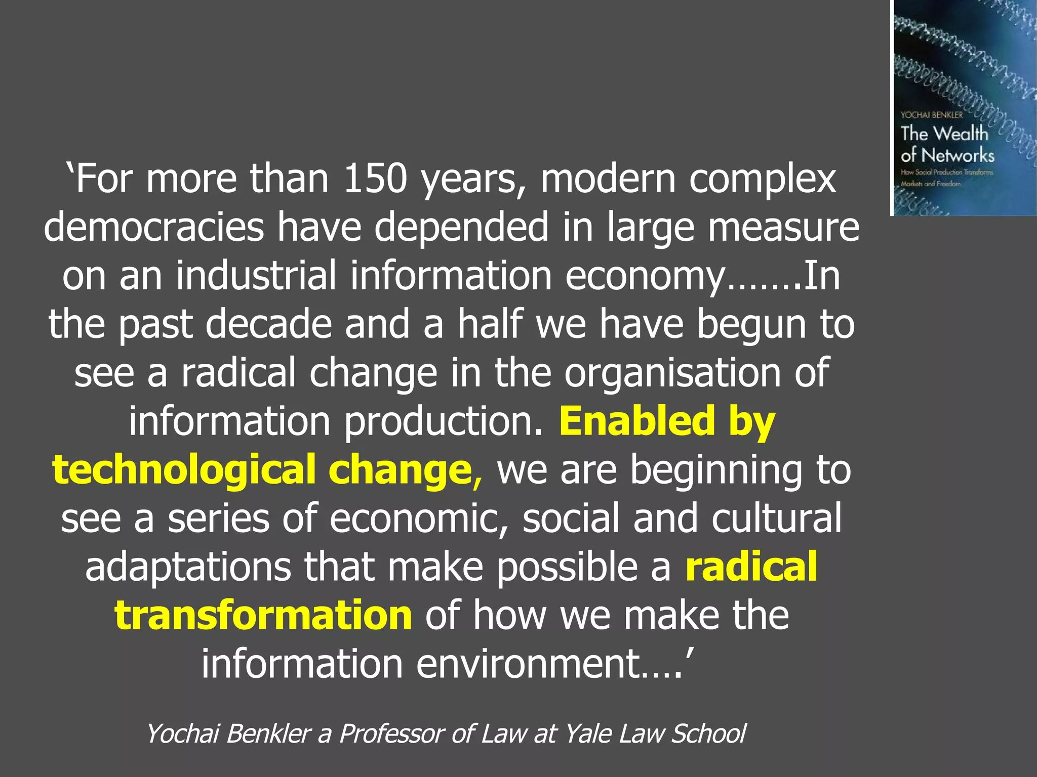 ‘ For more than 150 years, modern complex democracies have depended in large measure on an industrial information economy…….In the past decade and a half we have begun to see a radical change in the organisation of information production.  Enabled by technological change ,  we are beginning to see a series of economic, social and cultural adaptations that make possible a  radical transformation  of how we make the information environment….’   Yochai Benkler a Professor of Law at Yale Law School   