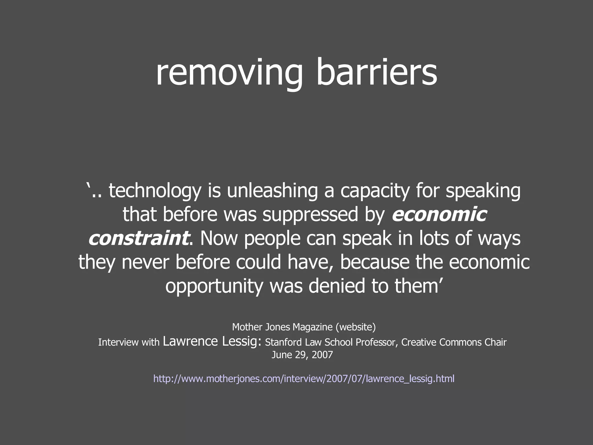 removing barriers ‘ .. technology is unleashing a capacity for speaking that before was suppressed by  economic constraint . Now people can speak in lots of ways they never before could have, because the economic opportunity was denied to them’ Mother Jones Magazine (website) Interview with  Lawrence Lessig:  Stanford Law School Professor, Creative Commons Chair  June 29, 2007    http://www.motherjones.com/interview/2007/07/lawrence_lessig.html 