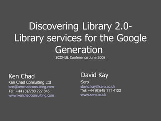 Discovering Library 2.0- Library services for the Google Generation  SCONUL Conference June 2008 Ken Chad Ken Chad Consulting Ltd [email_address] Tel: +44 (0)7788 727 845 www.kenchadconsulting.com David Kay Sero [email_address] uk Tel: +44 (0)845 111 4122 www.sero.co.uk 