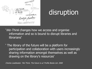 disruption ‘ We-Think  changes how we access and organise information and so is bound to disrupt libraries and librarians’ ‘  The library of the future will be a platform for participation and collaboration with users increasingly sharing information amongst themselves as well as drawing on the library’s resources’ Charles Leadbeater. ‘We Think. The future is us’ Profile Books Ltd. 2008 