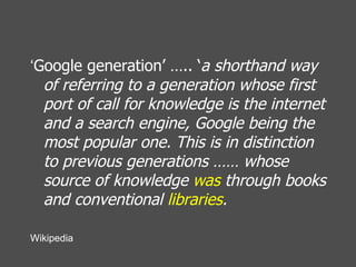 ‘ Google generation’ ….. ‘ a shorthand way of referring to a generation whose first port of call for knowledge is the internet and a search engine, Google being the most popular one. This is in distinction to previous generations …… whose source of knowledge  was  through books and conventional  libraries .   Wikipedia 