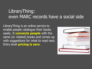 LibraryThing is an online service to enable people catalogue their books easily. It  connects people  with the same (or related) books and comes up with suggestions for what to read next. Entry level  pricing is zero .  LibraryThing:  even MARC records have a social side 