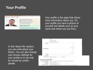 Your Profile Your profile is the page that shows more information about you. On your profile you have a picture of yourself and details such as your name and where you are from. In the ‘About Me’ section, you can write about your library. You can also change your privacy settings for your profile so it can only be viewed by certain people.   