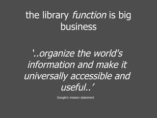 ‘ ..organize the world's information and make it universally accessible and useful..’ Google’s mission statement   the library  function  is big business 