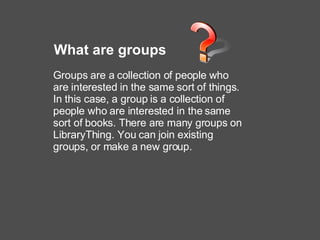 What are groups Groups are a collection of people who are interested in the same sort of things. In this case, a group is a collection of people who are interested in the same sort of books. There are many groups on LibraryThing. You can join existing groups, or make a new group.   