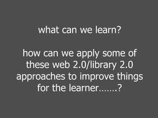 what can we learn? how can we apply some of these web 2.0/library 2.0 approaches to improve things for the learner…….? 