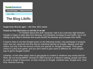 Google bests libraries again -- this time, OCLC assists  Posted by Peter McCracken on 5/21/08, 07:44 AM  ………………… . I’m hesitant about this stuff, because I see it as a one-way deal whereby Google is happy to take data from libraries, and therefore increase its own traffic, but is not willing to give data to libraries that would benefit the libraries and increase  their traffic.  It seems clear to me that Google works on the following model: only participate in projects when one can maximize the time that an individual spends at Google. Happily work with others, but only if the net amount of time one spends on Google increases. Time spent online is a zero-sum game, and you don’t want to give users a different (ie, non-Google) way to get to Google content. Libraries, on the other hand, want to get people to content in whatever way works best for them. By not having MARC records for GBS sources in a library’s catalog, people can’t find as wide a range of resources, so they must go to Google. Libraries lose, Google wins. Over time, libraries lose big.   