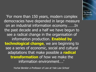 ‘ For more than 150 years, modern complex democracies have depended in large measure on an industrial information economy…….In the past decade and a half we have begun to see a radical change in the organisation of information production.  Enabled by technological change ,  we are beginning to see a series of economic, social and cultural adaptations that make possible a  radical transformation  of how we make the information environment….’   Yochai Benkler a Professor of Law at Yale Law School   