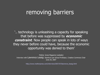 removing barriers ‘ .. technology is unleashing a capacity for speaking that before was suppressed by  economic constraint . Now people can speak in lots of ways they never before could have, because the economic opportunity was denied to them’ Mother Jones Magazine (website) Interview with  Lawrence Lessig:  Stanford Law School Professor, Creative Commons Chair  June 29, 2007    http://www.motherjones.com/interview/2007/07/lawrence_lessig.html 