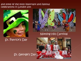 and some of the most important and famous  celebrations in London are: St. Patrick’s Day Notting Hill Carnival St. George’s Day 