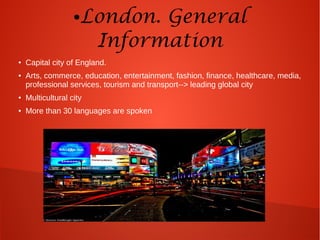 ●London. General
Information
● Capital city of England.
● Arts, commerce, education, entertainment, fashion, finance, healthcare, media,
professional services, tourism and transport--> leading global city
● Multicultural city
● More than 30 languages are spoken
 