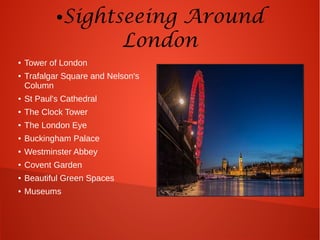 ●Sightseeing Around
London
● Tower of London
● Trafalgar Square and Nelson's
Column
● St Paul's Cathedral
● The Clock Tower
● The London Eye
● Buckingham Palace
● Westminster Abbey
● Covent Garden
● Beautiful Green Spaces
● Museums
 