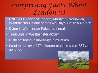 ●Surprising Facts About
London (1)
● UNESCO: Tower of London, Maritime Greenwich,
Westminster Palace and Kew's Royal Botanic Garden
● Dying in Wetminster Palace is illegal
● Treasures in Westminster Abbey
● Dickens' home is nowadays a museum
● London has over 170 different museums and 857 art
galleries
 
