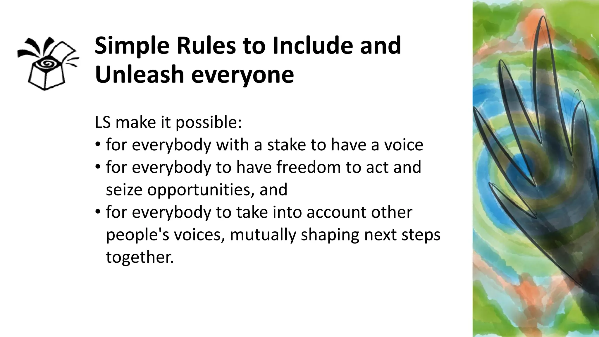 Simple Rules to Include and
Unleash everyone
LS make it possible:
• for everybody with a stake to have a voice
• for everybody to have freedom to act and
seize opportunities, and
• for everybody to take into account other
people's voices, mutually shaping next steps
together.
 