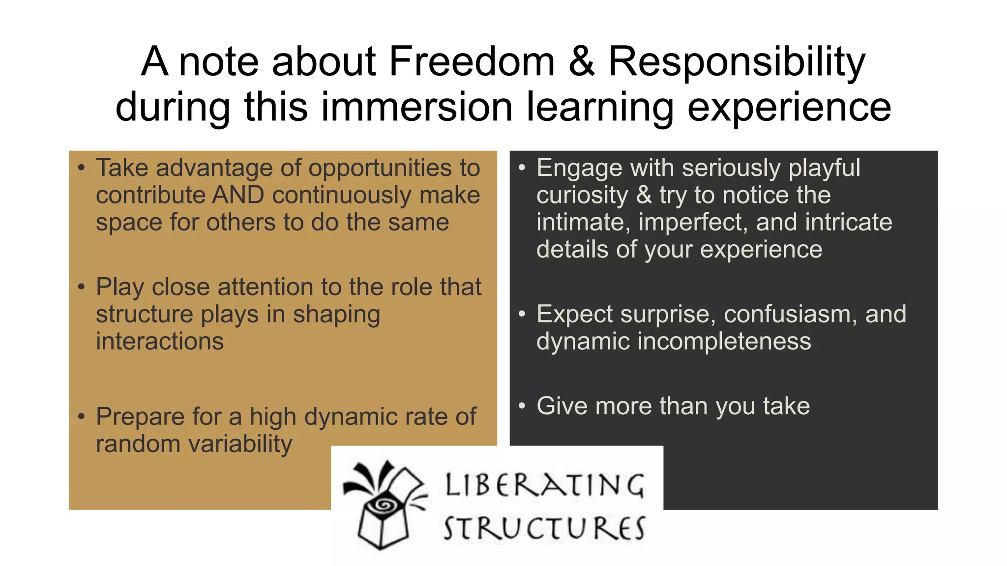 A note about Freedom & Responsibility
during this immersion learning experience
• Take advantage of opportunities to
contribute AND continuously make
space for others to do the same
• Play close attention to the role that
structure plays in shaping
interactions
• Prepare for a high dynamic rate of
random variability
• Engage with seriously playful
curiosity & try to notice the
intimate, imperfect, and intricate
details of your experience
• Expect surprise, confusiasm, and
dynamic incompleteness
• Give more than you take
 