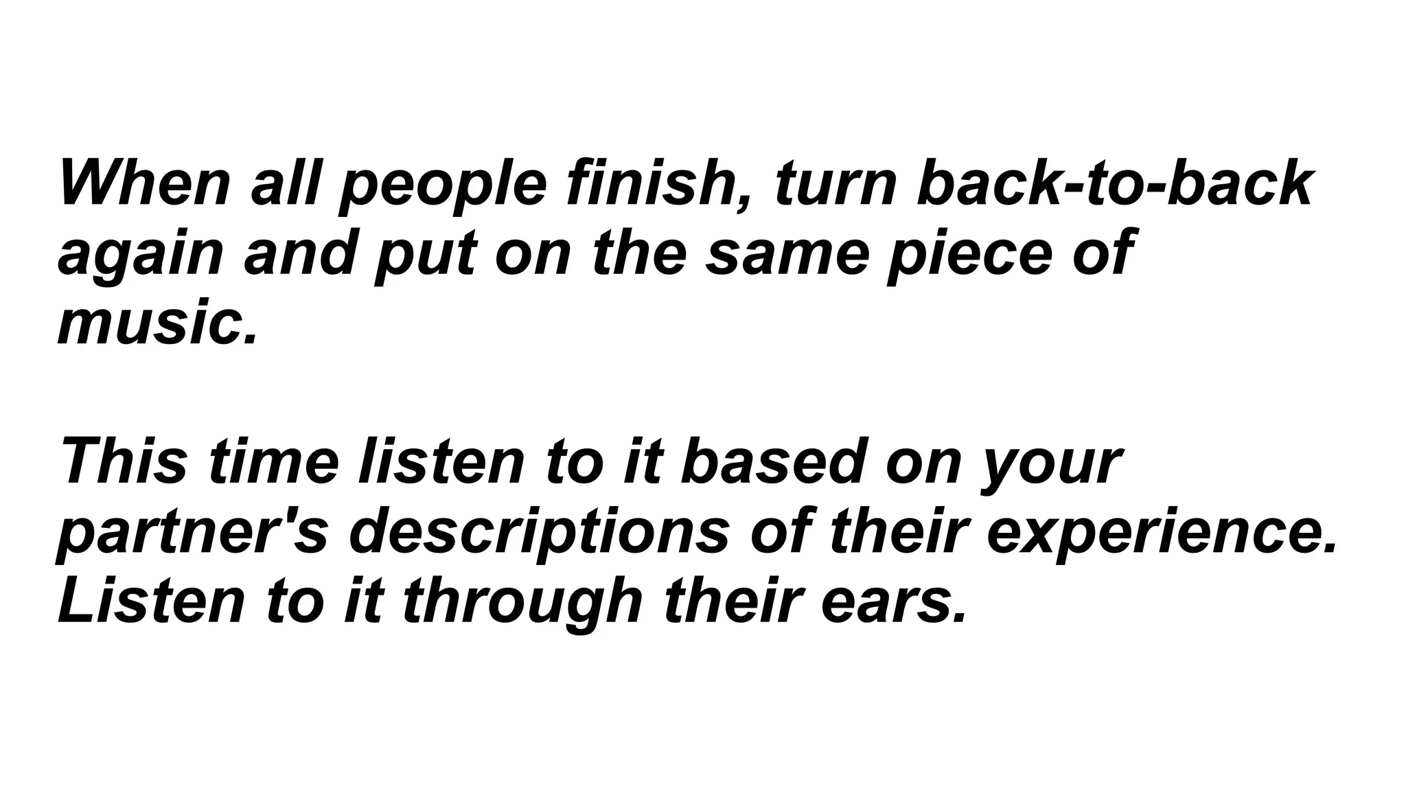 When all people finish, turn back-to-back
again and put on the same piece of
music.
This time listen to it based on your
partner's descriptions of their experience.
Listen to it through their ears.
 