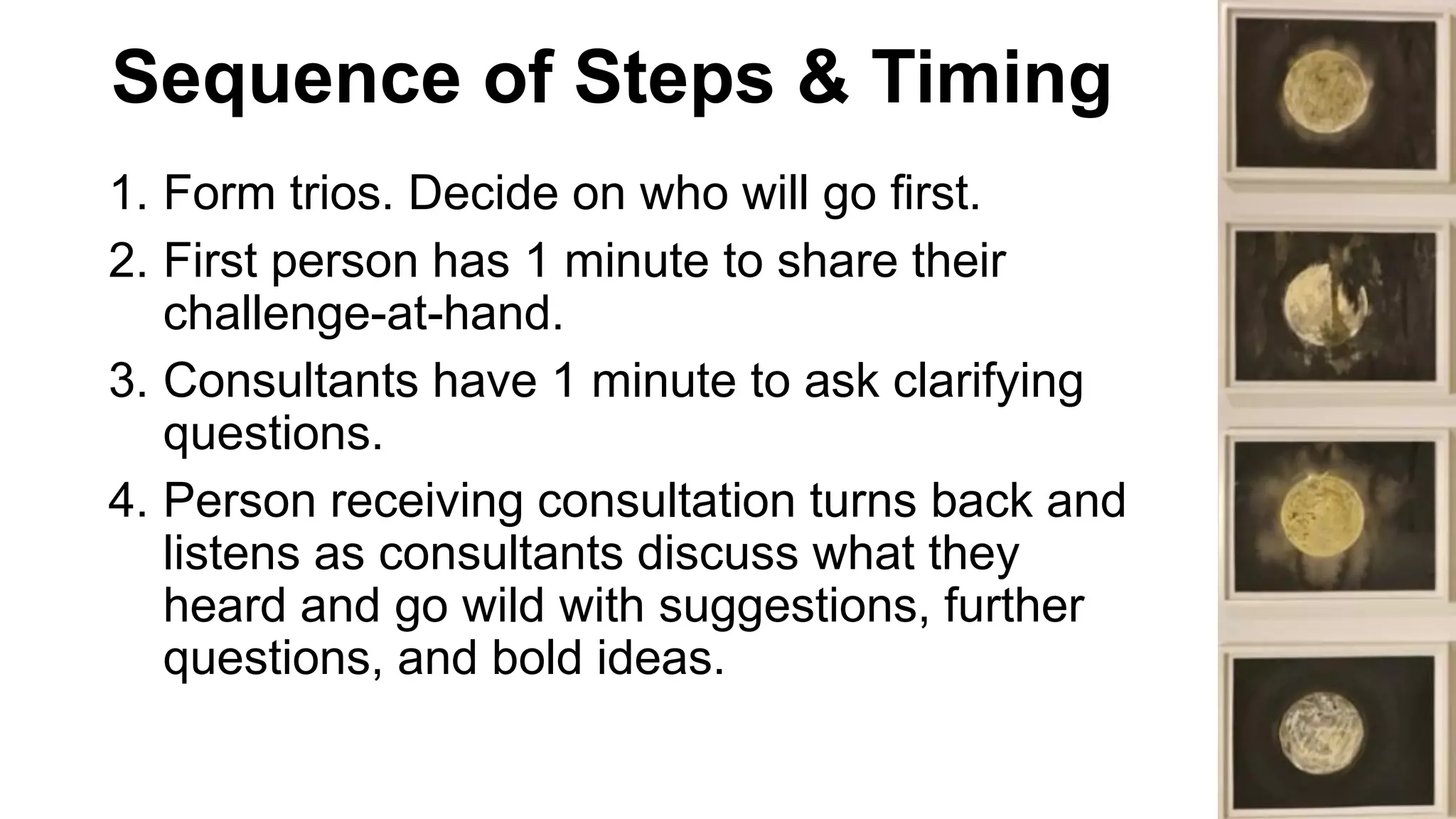 Sequence of Steps & Timing
1. Form trios. Decide on who will go first.
2. First person has 1 minute to share their
challenge-at-hand.
3. Consultants have 1 minute to ask clarifying
questions.
4. Person receiving consultation turns back and
listens as consultants discuss what they
heard and go wild with suggestions, further
questions, and bold ideas.
 