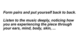 Form pairs and put yourself back to back.
Listen to the music deeply, noticing how
you are experiencing the piece through
your ears, mind, body, skin, ...
 