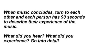When music concludes, turn to each
other and each person has 90 seconds
to describe their experience of the
music.
What did you hear? What did you
experience? Go into detail.
 