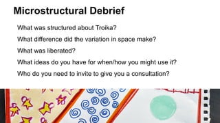 Microstructural Debrief
What was structured about Troika?
What difference did the variation in space make?
What was liberated?
What ideas do you have for when/how you might use it?
Who do you need to invite to give you a consultation?
 