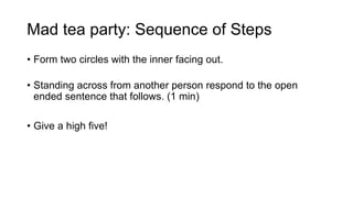 Mad tea party: Sequence of Steps
• Form two circles with the inner facing out.
• Standing across from another person respond to the open
ended sentence that follows. (1 min)
• Give a high five!
 