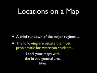 Locations on a Map A brief rundown of the major regions.... The following are usually the most problematic for American students... Label your maps with the broad general area titles 