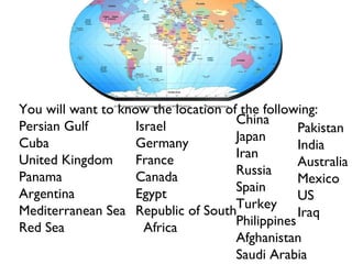 You will want to know the location of the following: Persian Gulf Cuba United Kingdom Panama Argentina Mediterranean Sea Red Sea Israel Germany France Canada Egypt Republic of South  Africa China Japan Iran Russia Spain Turkey Philippines Afghanistan Saudi Arabia Pakistan India Australia Mexico US Iraq 