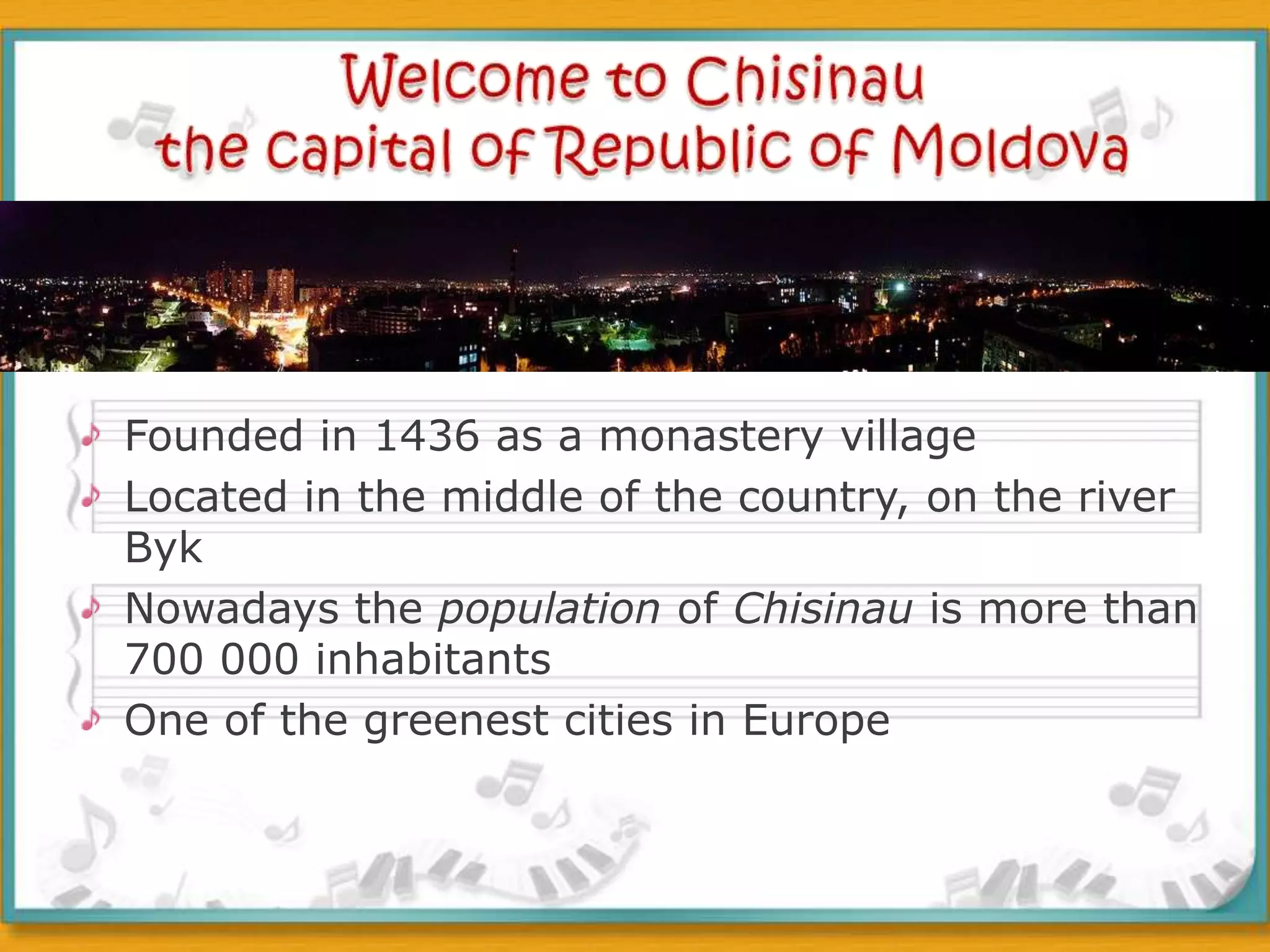 Welcome to Chisinau the capital of Republic of Moldova Founded in 1436 as a monastery villageLocated in the middle of the country, on the river BykNowadays the population of Chisinau is more than 700 000 inhabitantsOne of the greenest cities in Europe