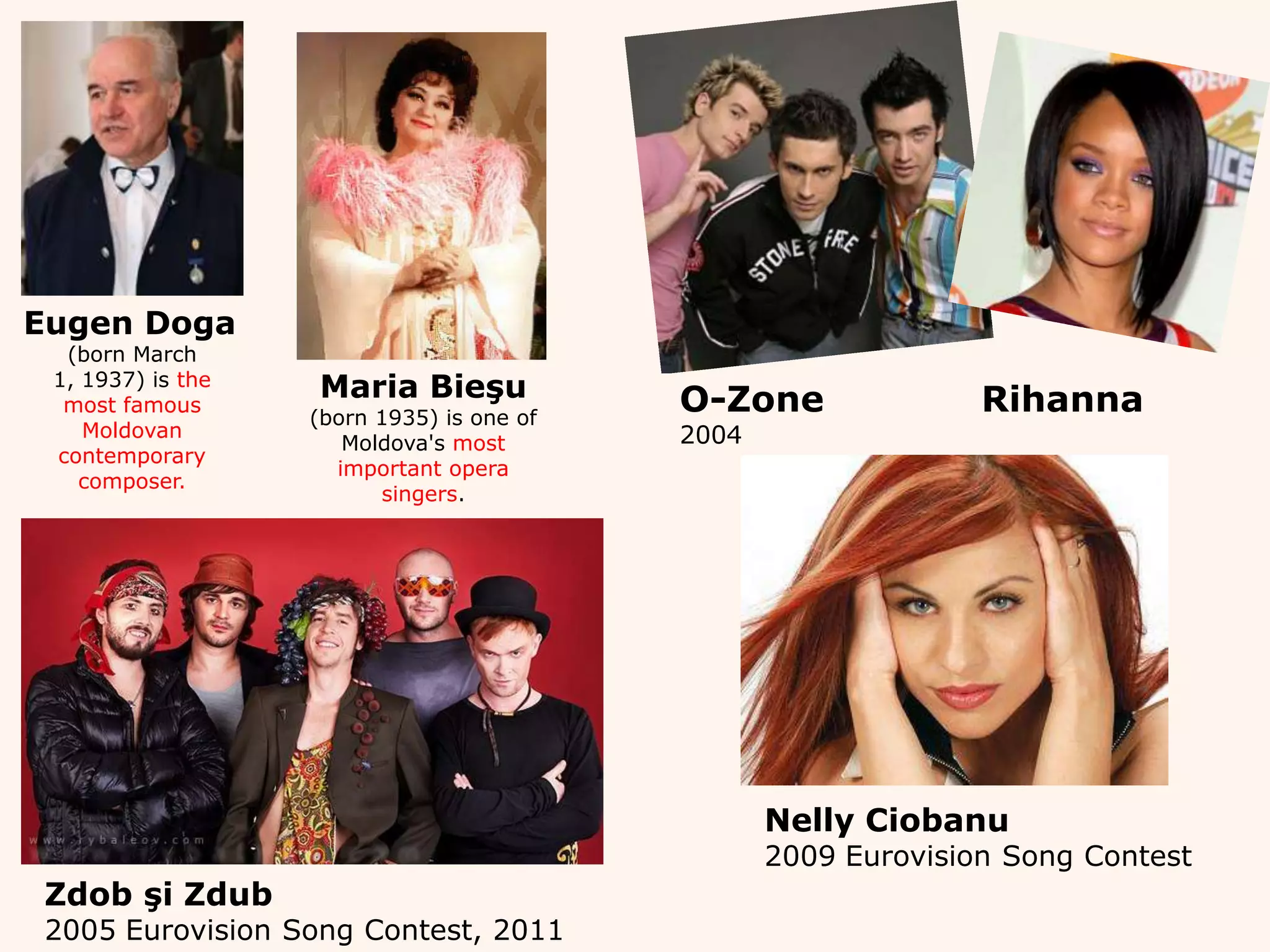 EugenDoga(born March 1, 1937) is the most famous Moldovan contemporary composer.Maria Bieşu(born 1935) is one of Moldova's most important opera singers. O-Zone Rihanna2004Nelly Ciobanu2009 Eurovision Song ContestZdob şi Zdub2005 Eurovision Song Contest, 2011