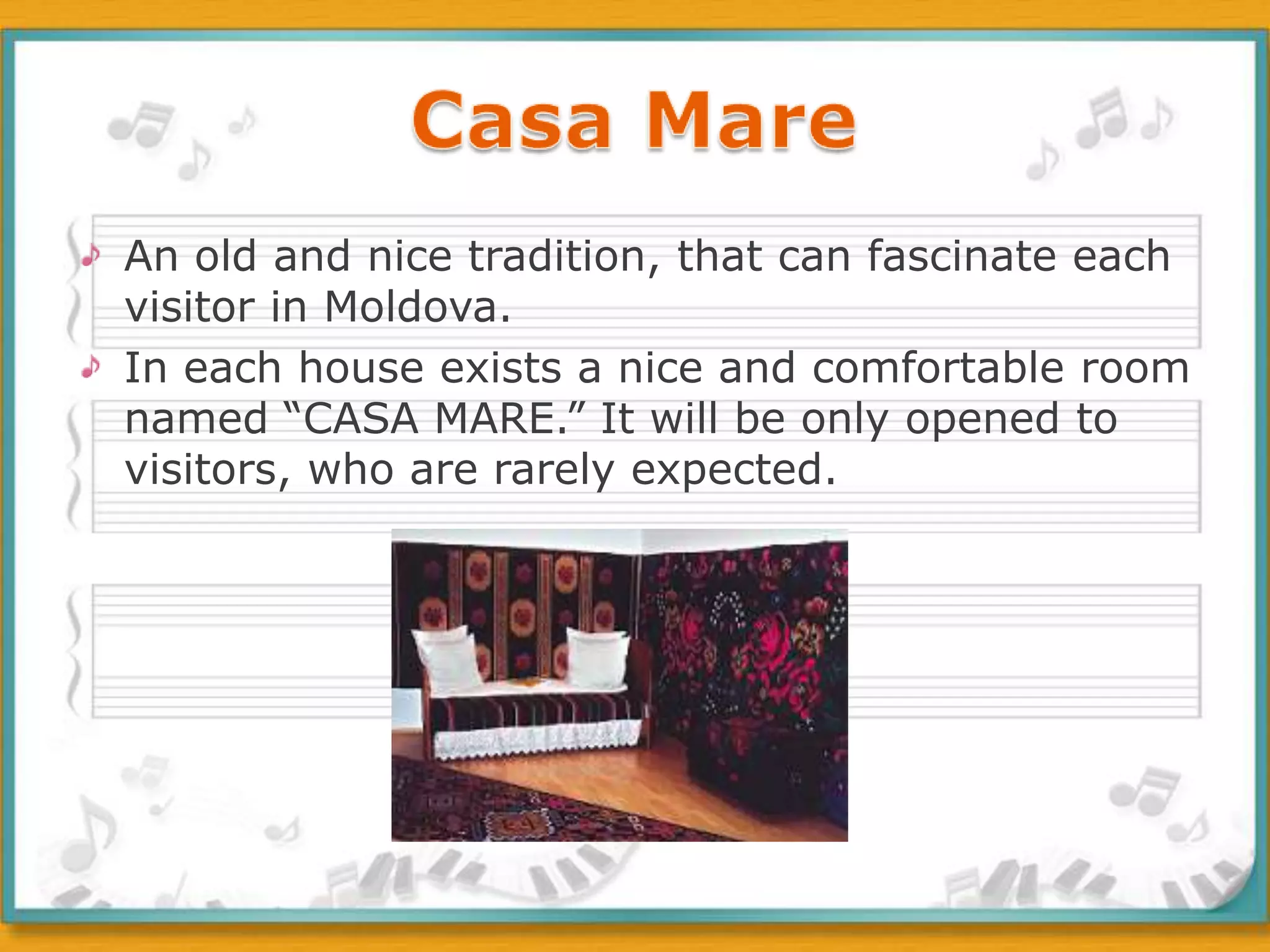 An old and nice tradition, that can fascinate each visitor in Moldova. In each house exists a nice and comfortable room named “CASA MARE.” It will be only opened to visitors, who are rarely expected. Casa Mare