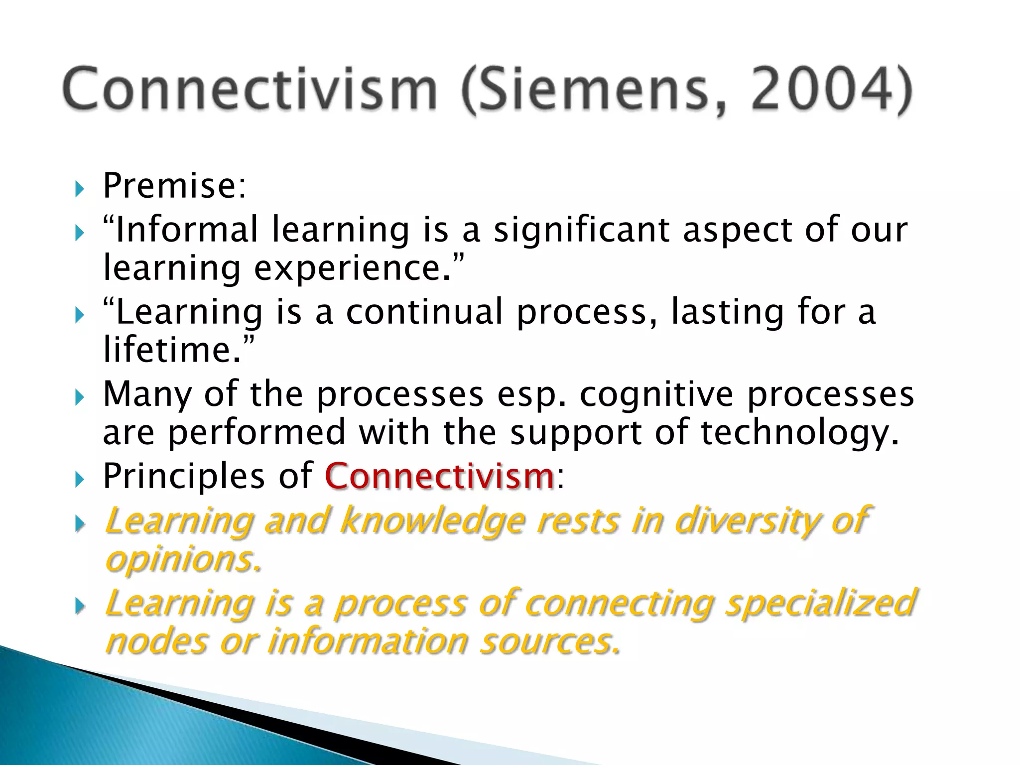 Connectivism (Siemens, 2004)Premise:“Informal learning is a significant aspect of our learning experience.”“Learning is a continual process, lasting for a lifetime.”Many of the processes esp. cognitive processes are performed with the support of technology.Principles of Connectivism:Learning and knowledge rests in diversity of opinions. Learning is a process of connecting specialized nodes or information sources.