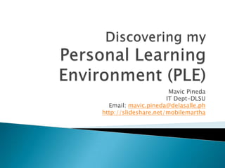 Discovering my Personal Learning Environment (PLE) Mavic Pineda IT Dept-DLSU Email: mavic.pineda@delasalle.ph http://slideshare.net/mobilemartha 