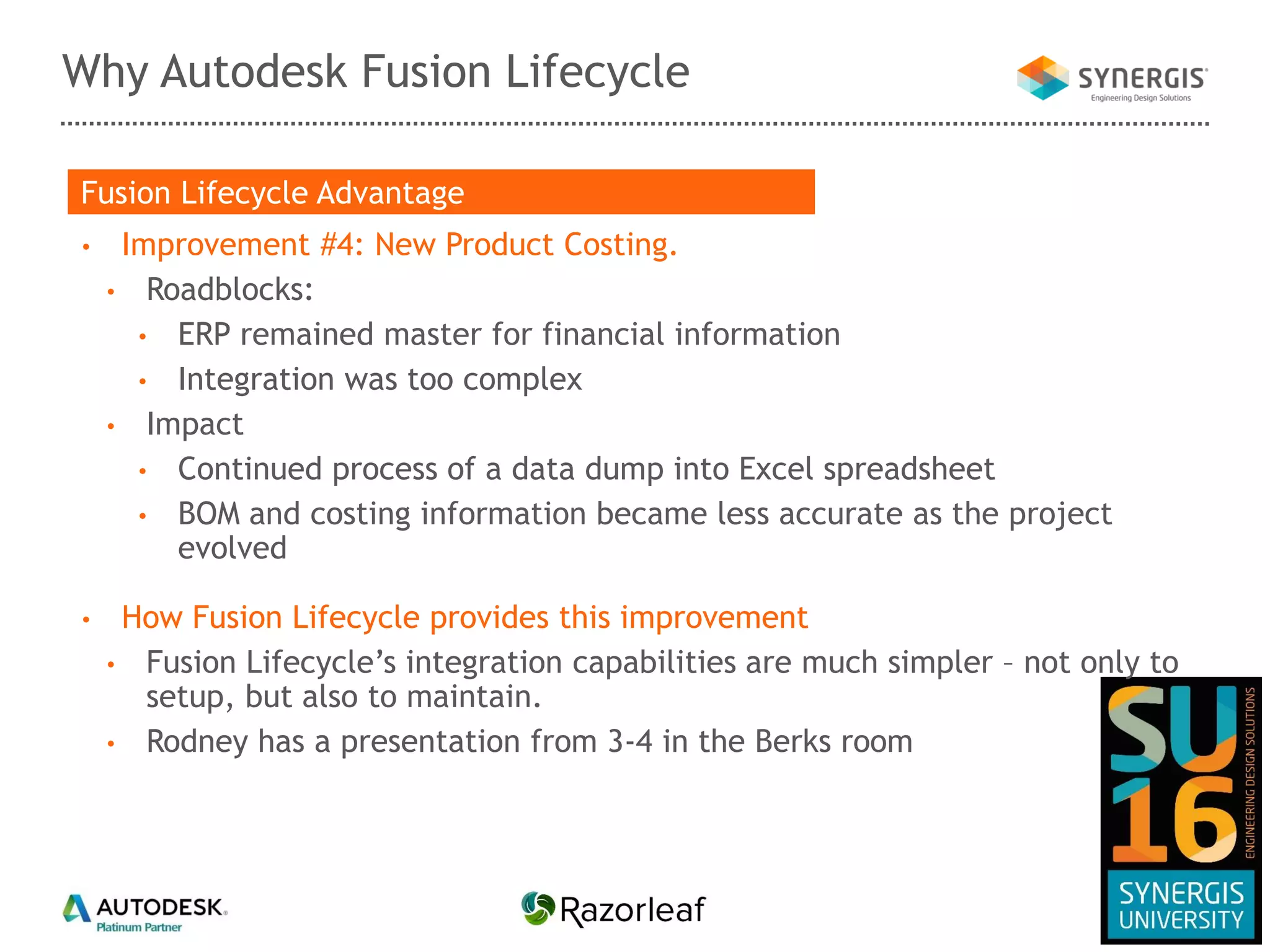 Why Autodesk Fusion Lifecycle
• Improvement #4: New Product Costing.
• Roadblocks:
• ERP remained master for financial information
• Integration was too complex
• Impact
• Continued process of a data dump into Excel spreadsheet
• BOM and costing information became less accurate as the project
evolved
• How Fusion Lifecycle provides this improvement
• Fusion Lifecycle’s integration capabilities are much simpler – not only to
setup, but also to maintain.
• Rodney has a presentation from 3-4 in the Berks room
Fusion Lifecycle Advantage
 