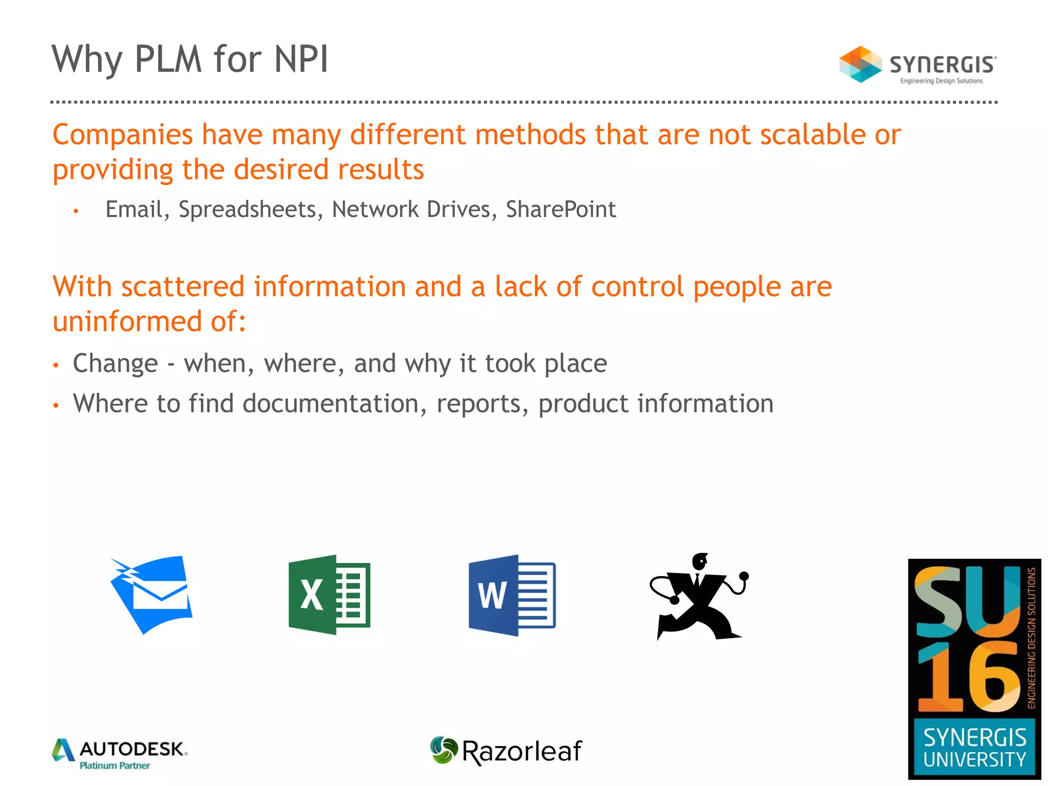 Companies have many different methods that are not scalable or
providing the desired results
• Email, Spreadsheets, Network Drives, SharePoint
With scattered information and a lack of control people are
uninformed of:
• Change - when, where, and why it took place
• Where to find documentation, reports, product information
Why PLM for NPI
 