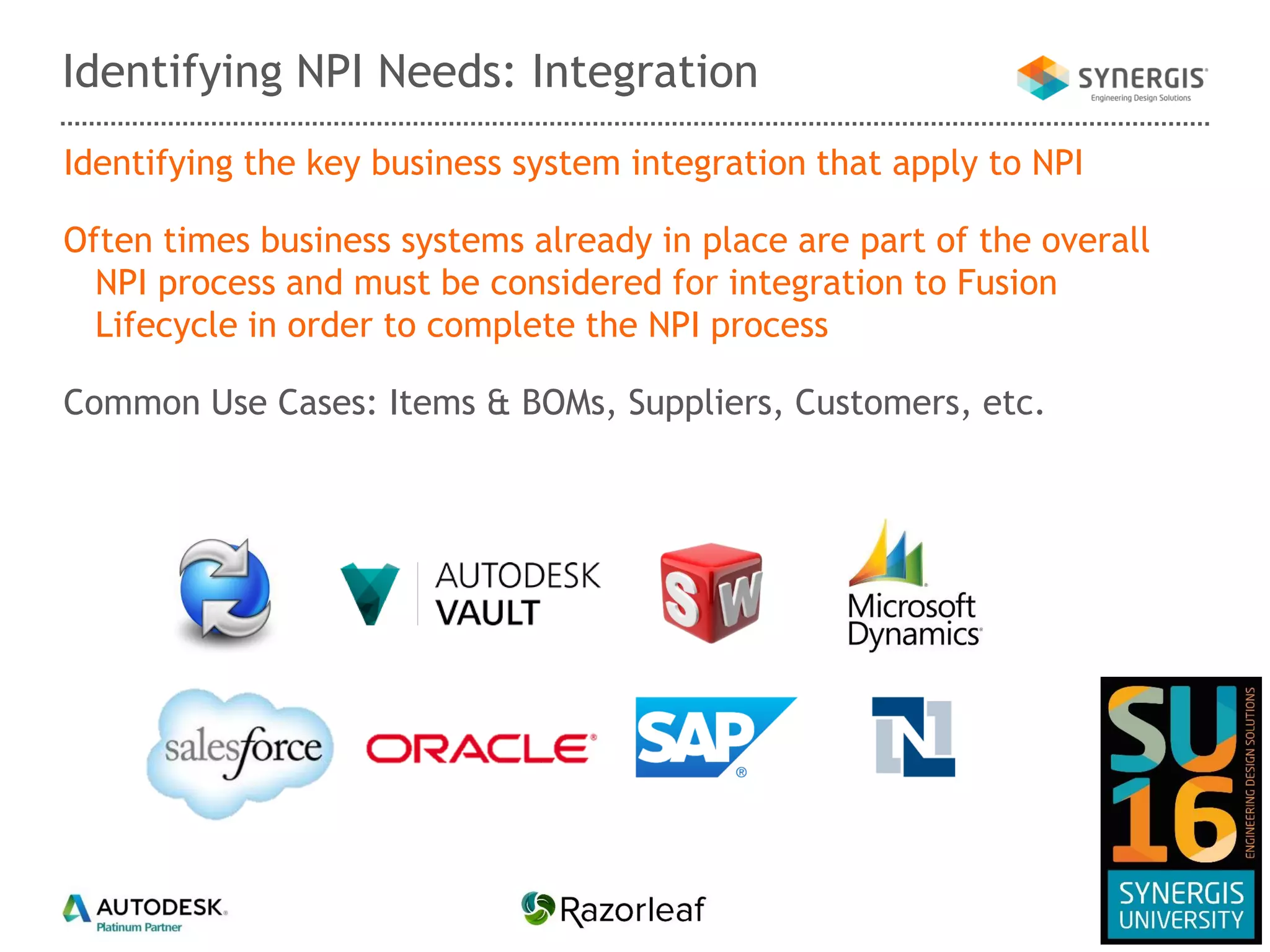 Identifying the key business system integration that apply to NPI
Often times business systems already in place are part of the overall
NPI process and must be considered for integration to Fusion
Lifecycle in order to complete the NPI process
Common Use Cases: Items & BOMs, Suppliers, Customers, etc.
Identifying NPI Needs: Integration
 