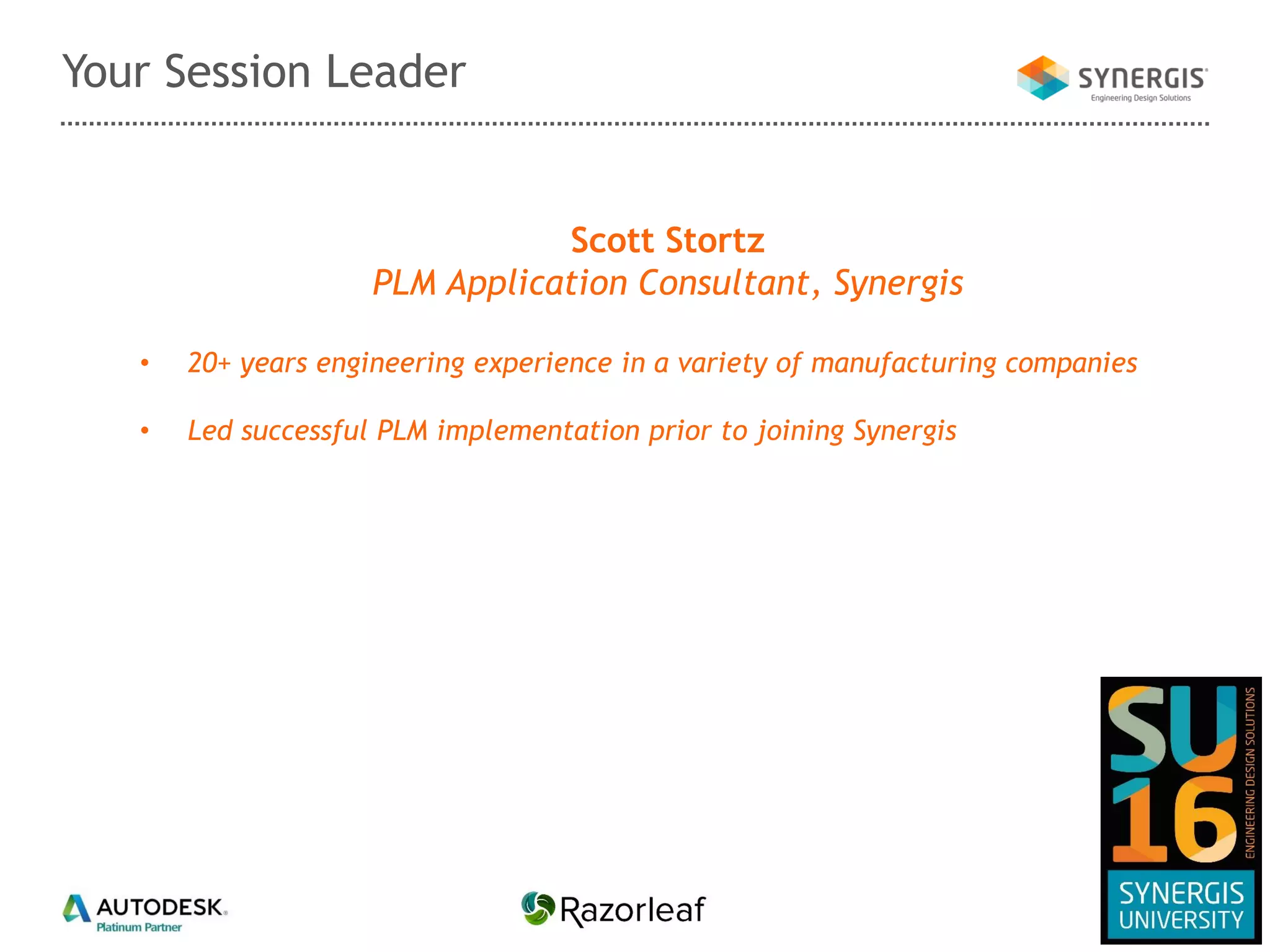 Your Session Leader
Scott Stortz
PLM Application Consultant, Synergis
• 20+ years engineering experience in a variety of manufacturing companies
• Led successful PLM implementation prior to joining Synergis
 