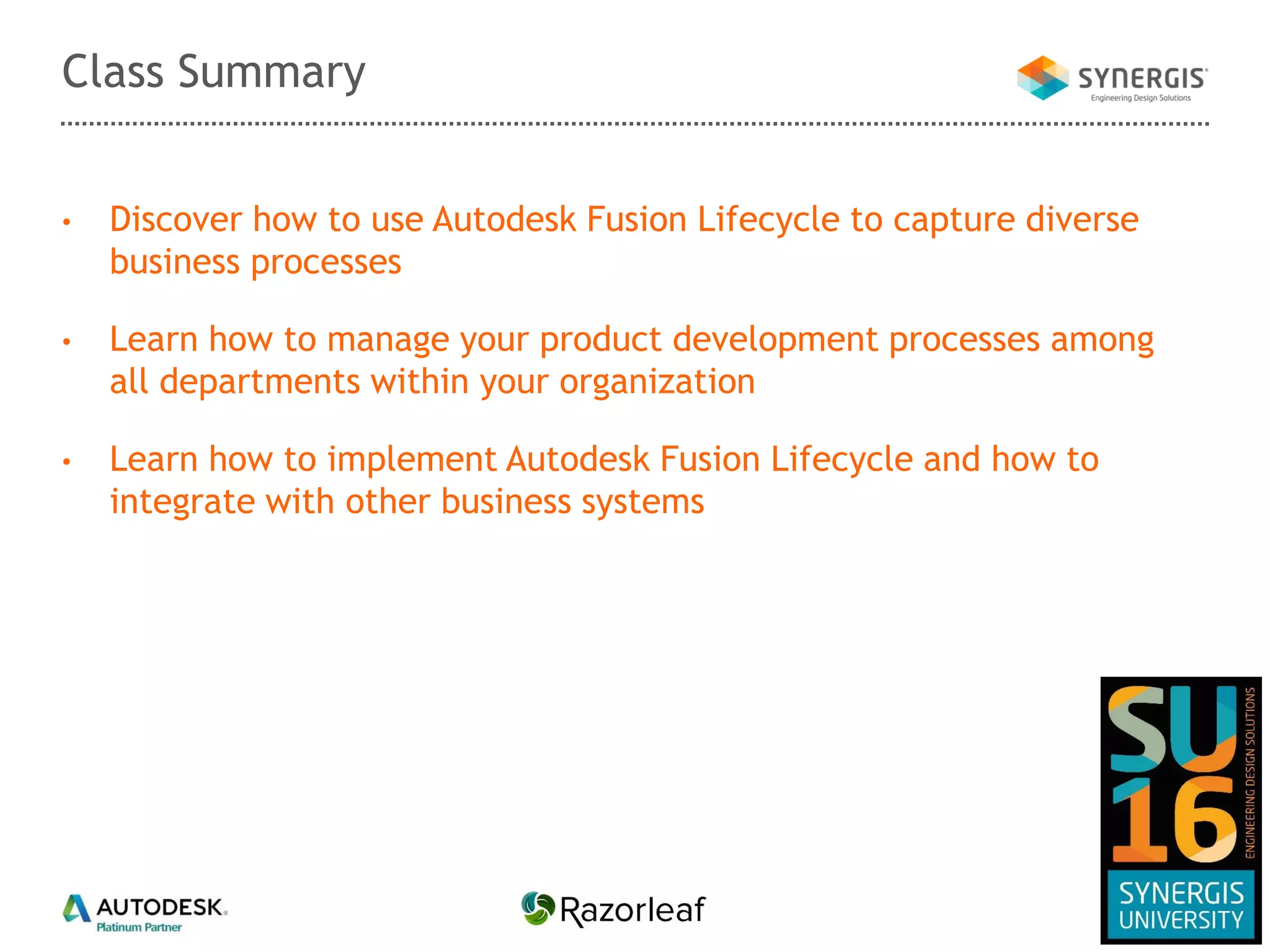 • Discover how to use Autodesk Fusion Lifecycle to capture diverse
business processes
• Learn how to manage your product development processes among
all departments within your organization
• Learn how to implement Autodesk Fusion Lifecycle and how to
integrate with other business systems
Class Summary
 