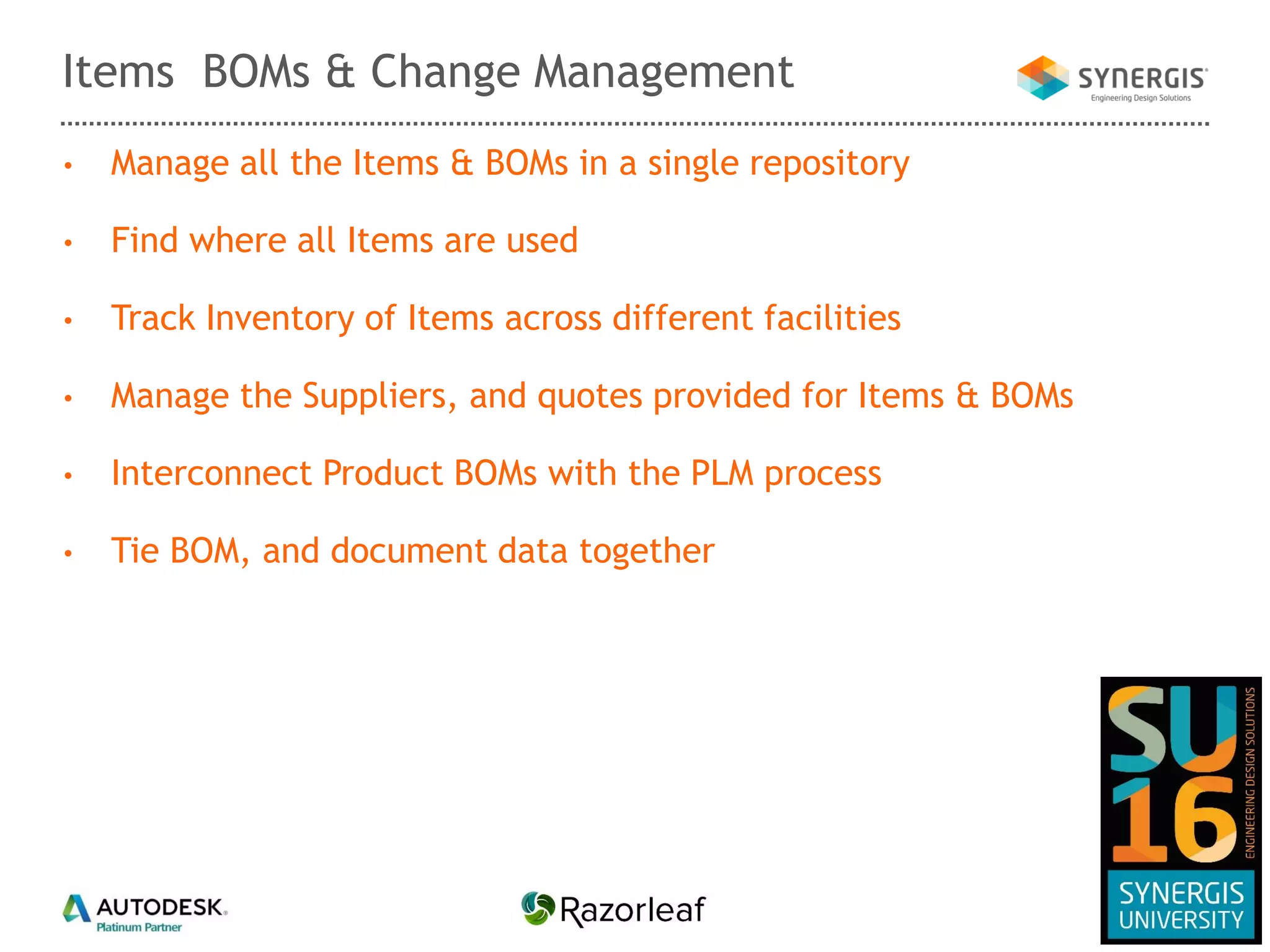 • Manage all the Items & BOMs in a single repository
• Find where all Items are used
• Track Inventory of Items across different facilities
• Manage the Suppliers, and quotes provided for Items & BOMs
• Interconnect Product BOMs with the PLM process
• Tie BOM, and document data together
Items BOMs & Change Management
 